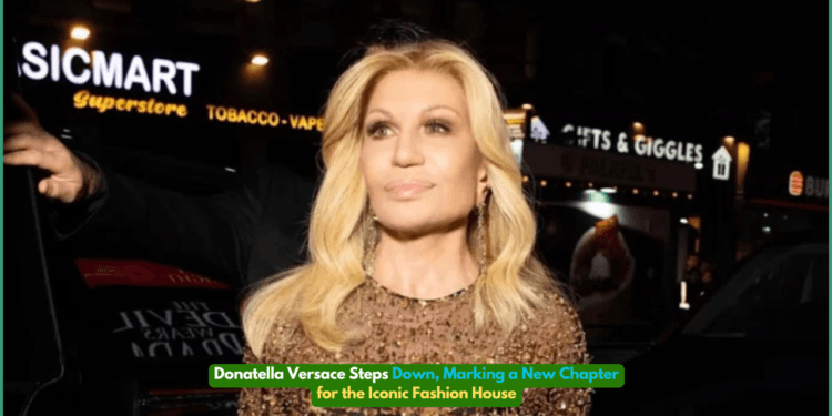 Donatella Versace Steps Down, Marking a New Chapter for the Iconic Fashion House